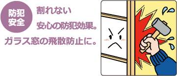 割れない
安心の防犯効果。ガラス窓の飛散防止に。